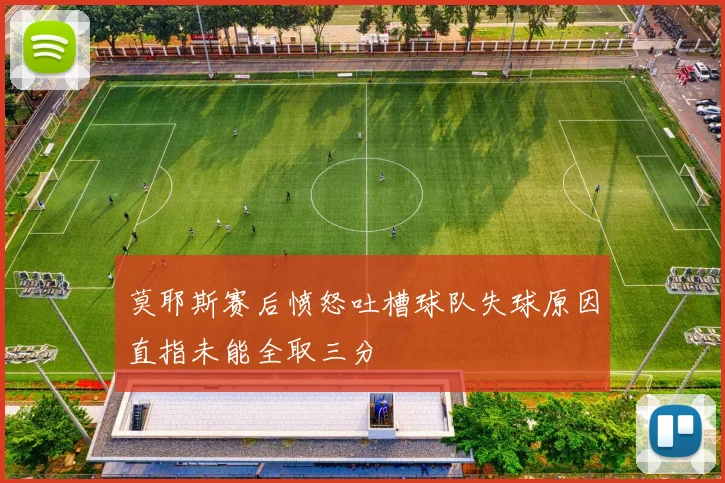 莫耶斯赛后愤怒吐槽球队失球原因直指未能全取三分