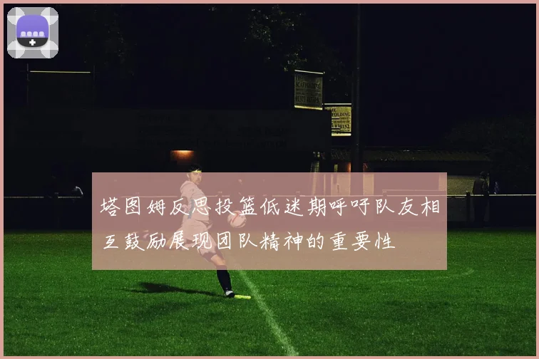 塔图姆反思投篮低迷期呼吁队友相互鼓励展现团队精神的重要性