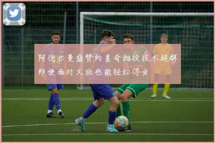 阿德尔曼盛赞约基奇抛投技术超群即便面对文班也能轻松得分