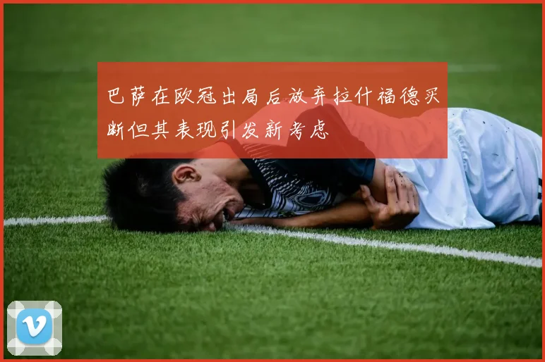巴萨在欧冠出局后放弃拉什福德买断但其表现引发新考虑