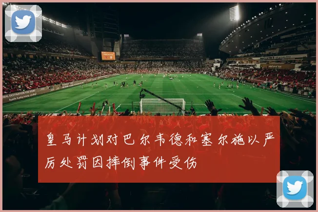 皇马计划对巴尔韦德和塞尔施以严厉处罚因摔倒事件受伤