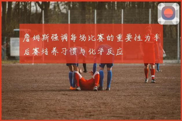 詹姆斯强调每场比赛的重要性为季后赛培养习惯与化学反应