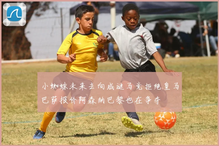 小蜘蛛未来去向成谜马竞拒绝皇马巴萨报价阿森纳巴黎也在争夺