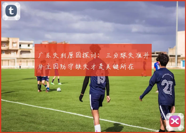 广东失利原因探讨：三分球失准并非主因防守缺失才是关键所在