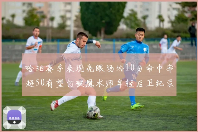 哈珀赛季表现亮眼场均10分命中率超50有望打破魔术师年轻后卫纪录