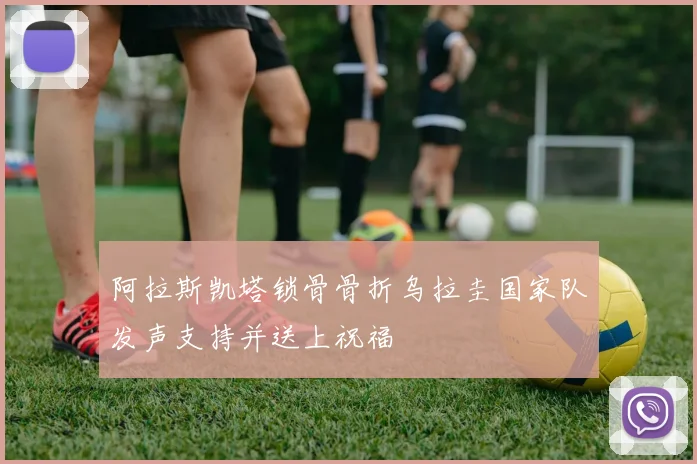 阿拉斯凯塔锁骨骨折乌拉圭国家队发声支持并送上祝福