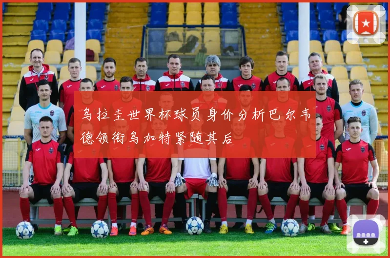 乌拉圭世界杯球员身价分析巴尔韦德领衔乌加特紧随其后