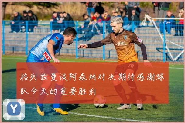 格列兹曼谈阿森纳对决期待感谢球队今天的重要胜利