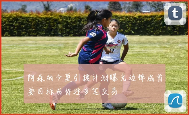 阿森纳今夏引援计划曝光边锋成首要目标或将迎多笔交易