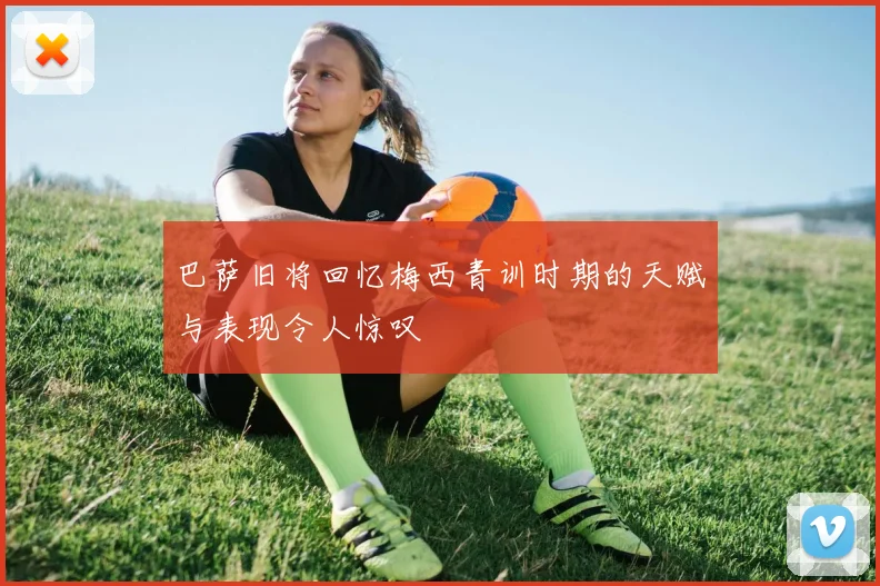 巴萨旧将回忆梅西青训时期的天赋与表现令人惊叹
