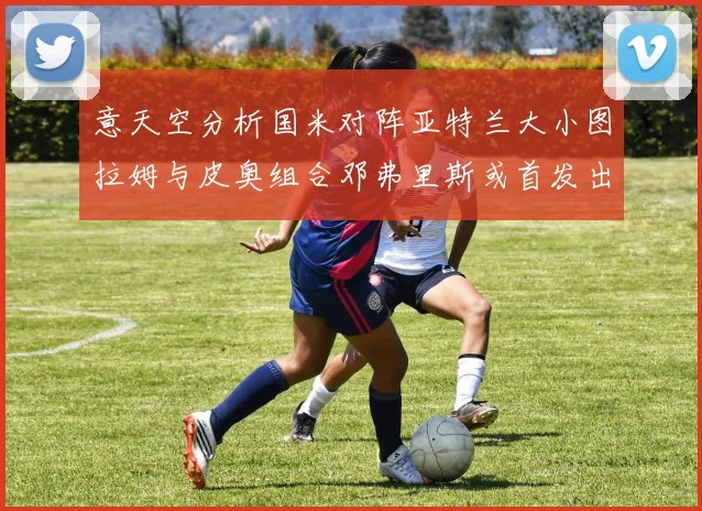 意天空分析国米对阵亚特兰大小图拉姆与皮奥组合邓弗里斯或首发出战