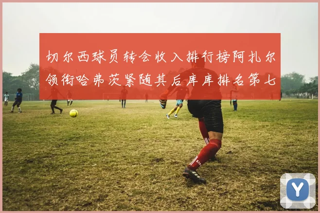 切尔西球员转会收入排行榜阿扎尔领衔哈弗茨紧随其后库库排名第七