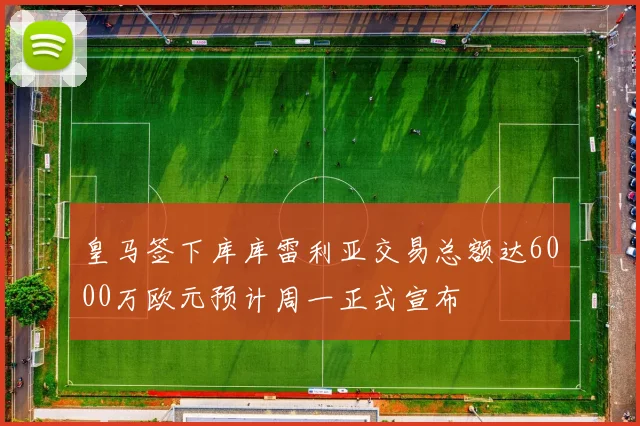 皇马签下库库雷利亚交易总额达6000万欧元预计周一正式宣布