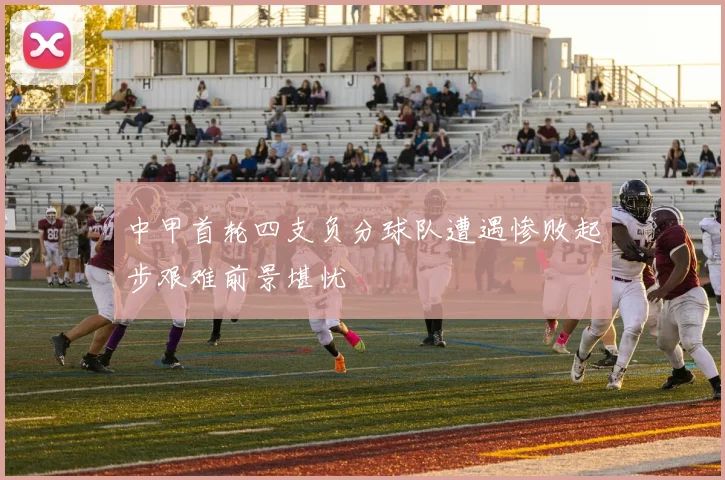 中甲首轮四支负分球队遭遇惨败起步艰难前景堪忧