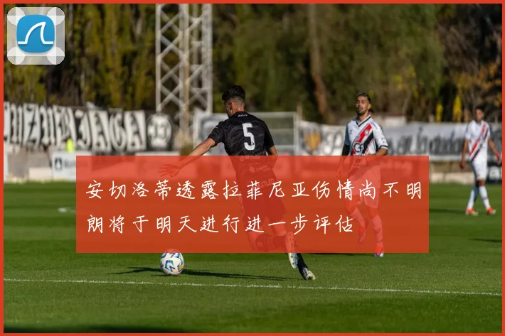 安切洛蒂透露拉菲尼亚伤情尚不明朗将于明天进行进一步评估