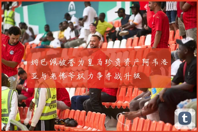 姆巴佩被誉为皇马珍贵资产阿韦洛亚与老佛爷权力争夺战升级