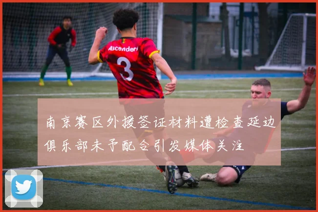 南京赛区外援签证材料遭检查延边俱乐部未予配合引发媒体关注